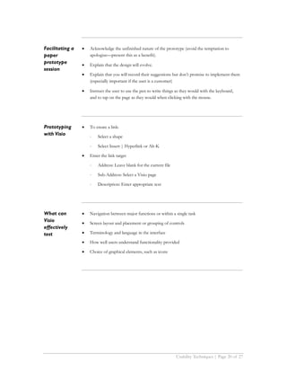 Facilitating a   •   Acknowledge the unfinished nature of the prototype (avoid the temptation to
paper                apologize—present this as a benefit).
prototype        •   Explain that the design will evolve.
session
                 •   Explain that you will record their suggestions but don’t promise to implement them
                     (especially important if the user is a customer)

                 •   Instruct the user to use the pen to write things as they would with the keyboard,
                     and to tap on the page as they would when clicking with the mouse.




Prototyping      •   To create a link:
with Visio           ⋅   Select a shape

                     ⋅   Select Insert | Hyperlink or Alt-K

                 •   Enter the link target

                     ⋅   Address: Leave blank for the current file

                     ⋅   Sub-Address: Select a Visio page

                     ⋅   Description: Enter appropriate text




What can         •   Navigation between major functions or within a single task
Visio            •   Screen layout and placement or grouping of controls
effectively
test             •   Terminology and language in the interface

                 •   How well users understand functionality provided

                 •   Choice of graphical elements, such as icons




                                                                     Usability Techniques | Page 20 of 27
 