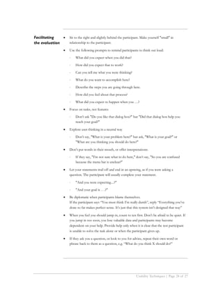 Facilitating   •   Sit to the right and slightly behind the participant. Make yourself "small" in
the evaluation     relationship to the participant.

               •   Use the following prompts to remind participants to think out loud:

                   ⋅   What did you expect when you did that?

                   ⋅   How did you expect that to work?

                   ⋅   Can you tell me what you were thinking?

                   ⋅   What do you want to accomplish here?

                   ⋅   Describe the steps you are going through here.

                   ⋅   How did you feel about that process?

                   ⋅   What did you expect to happen when you …?

               •   Focus on tasks, not features

                   ⋅   Don’t ask "Do you like that dialog box?" but "Did that dialog box help you
                       reach your goal?"

               •   Explore user thinking in a neutral way

                   ⋅   Don’t say, "What is your problem here?" but ask, "What is your goal?" or
                       "What are you thinking you should do here?"

               •   Don’t put words in their mouth, or offer interpretations:

                   ⋅   If they say, "I’m not sure what to do here," don’t say, "So you are confused
                       because the menu bar is unclear?"

               •   Let your statements trail off and end in an upswing, as if you were asking a
                   question. The participant will usually complete your statement.

                   ⋅   "And you were expecting....?"

                   ⋅   "And your goal is . . .?"

               •   Be diplomatic when participants blame themselves.
                   If the participant says “You must think I’m really dumb”, reply “Everything you’ve
                   done so far makes perfect sense. It’s just that this system isn’t designed that way”

               •   When you feel you should jump in, count to ten first. Don’t be afraid to be quiet. If
                   you jump in too soon, you lose valuable data and participants may become
                   dependent on your help. Provide help only when it is clear that the test participant
                   is unable to solve the task alone or when the participant gives up.

               •   If they ask you a question, or look to you for advice, repeat their own word or
                   phrase back to them as a question, e.g. “What do you think X should do?”




                                                                     Usability Techniques | Page 24 of 27
 