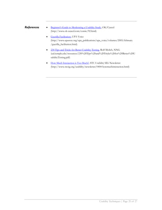 References   •   Beginner’s Guide to Moderating a Usability Study, OK/Cancel
                 (http://www.ok-cancel.com/comic/92.html)

             •   Guerilla Facilitation, UPA Voice
                 (http://www.upassoc.org/upa_publications/upa_voice/volumes/2005/february
                 /guerilla_facilitation.html)

             •   230 Tips and Tricks for Better Usability Testing, Rolf Molich, NNG
                 (ual.temple.edu/resources/230%20Tips%20and%20Tricks%20for%20Better%20U
                 sabilityTesting.pdf)

             •   How Much Interaction is Too Much?, STC Usability SIG Newsletter
                 (http://www.stcsig.org/usability/newsletter/0404-howmuchinteraction.html)




                                                              Usability Techniques | Page 25 of 27
 