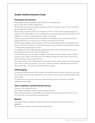 Sample Usability Evaluation Script

Participant Introduction
Hi, [participant name]. I’m [facilitator name]. Thank you for coming in today.
Have you taken part in usability testing before?
Ok, well, what we are going to be doing is review this website by carrying out a series of tasks to see what it’s
like for real people to actually use it.
The key thing to remember is that we are testing the site, NOT you. YOU can’t do anything wrong. If you
find parts of the website difficult to use or understand, it’s not your fault. And in fact, that’s exactly what we’re
looking for, so that we can make the necessary changes to the website.
And by the way, I wasn’t involved with the development of the website, so don’t worry about hurting my
feelings, and feel free to be as honest as you can about your reactions to the website.
So what’s going to happen is that I am going to ask you to move through the website as you typically would
when you surf the web at home or at work, but I am going to ask you to think out loud whilst you’re doing so
– to tell me what’s going through your mind.
For example, if you don’t understand what a particular link means or what a particular button does, say “I
don’t understand what this is for”. Does that make sense?
I am also going to give you a few tasks to complete, or information to look up using the website, and again,
I’m going to ask to think out loud about why you're clicking on things, and whether what you see after you
click on something is what you expected to see.
The session is going to last for approximately one hour. If you want to stop for a break at any time, just let me
know. Also, if you have any questions – at any time – feel free to ask them – although I may not always be
able to answer them… Do you have any questions before we begin?

If Videotaping
You may have noticed the camera. Do you mind if we record this session? The video will only be used so that
we can review the session in more detail later on, and it will not be seen by anyone except the people working
on the website.
If I can just get you to sign this consent form, which states that you give us permission to videotape.
[Administer consent form].

Task completion and Post Session Survey
Thank you. That completes the tasks.
[If recording/videotaping] I will now stop the recording/videotape.
I have a brief questionnaire here that I’d like you to complete. The information you provide is for our use
only. Your name is not stored with the questionnaire data.

Debrief
Once again, I’d like to say thanks for coming today. [Give the participant their payment at this time, if
applicable.]
Do you have any comments or questions about today’s session?




                                                                                          Usability Techniques | Page 26 of 27
 