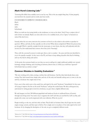 Mark Hurst’s Listening Labs 4
“Listening labs differ from usability tests in one key way. This is the one simple thing that, if done properly,
can transform the research and its results. Just four words.

FOUR WORDS TO IMPROVE USER RESEARCH:
Don't
define
tasks
beforehand.

When you walk into the testing facility as the moderator, or even as the client, *don't* have a script or list of
tasks written out already. Maybe you were told to do so in a usability book, or by a "guru," or learned it at
school. But don't do it.

Instead, when the test starts, interview the customer on how he or she relates to the website or product in
question. (When, and why, do they typically use this service? What about competitors? What's the process they
go through? What's a specific example from the recent past, or near future, that they will undertake with this
service?) So, first understand their context: show that you're *listening*.

Then, with the customer's context in mind, give them a task to conduct - the same task they just described to
you in the specific example. As they turn to the PC, ask them to keep talking, describe what they're thinking,
and say why they're taking each action.

At this point, the customer hands you test data you never could get in a rigid, traditional usability test: tactical
learnings, strategic thinking, and everything in between; almost none of which you could have *guessed*
beforehand, had you written a script.”

Common Mistakes in Usability Evaluations 5
“We were working with a client, testing a website that sold furniture. And the client had already done some
testing. They had created some simple tasks, and one of the tasks was basically asking users to come to the site
and buy a bookcase they might want to buy.

Every user in that study went to the search box, and typed in the word “bookcase,” immediately. So they were
off trying to improve the hits on the word “bookcase,” and get the results better. We did a subsequent test,
and instead of asking people to look for a bookcase, we gave them a slightly different task.

We said imagine you have 300 different paperback and hardcover books in cardboard boxes, all strewn
through your living room. You need a way to organize this stuff such that you can find the stuff you like, and
people who come over can be impressed with your collection. What do you do?

People would go to the site, and then click on links. They’d click on furniture links; they’d type into the search
engine storage systems, and then type in shelves. Not a single user in our phase of the study typed in the word
bookcase. So by changing the description of the task, we got a completely different result.



4   Retrieved on 7th July 2006 from: http://www.goodexperience.com/blog/archives/000021.php
5   Retrieved on 7th July 2006 from http://www.adaptivepath.com/publications/essays/archives/000516.php


                                                                                                          Usability Techniques | Page 27 of 27
 