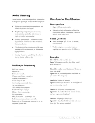 Active Listening
Active listening means listening with our full attention    Open-Ended vs. Closed Questions
to the person speaking. It involves the following skills:
                                                            Open questions
•   Asking open-ended, clarifying questions to gain         •   Begin with how, what, or why;
    further information and insight.
                                                            •   Are used to clarify information and keep the
•   Paraphrasing, or repeating back in our own                  conversation open by encouraging a person to
    words what the speaker has said, in order to                share as much as they wish.
    clarify or confirm understanding.

•   Probing - questioning in a supportive way that          Closed Questions:
    requests more information or that attempts to           •   Result in a simple “yes” or “no” or in short,
    clear up confusions                                         factual answers.

•   Providing nonverbal communication, like body            •   Tend to bring the conversation to a stop,
    language and facial expressions, to show we are             requiring more questions to get the full story.
    paying attention.

•   Learning when to be quiet. Giving the other to
    time to think as well as to talk.                       Examples
                                                            Closed: Did you like your first day?
                                                            Open: Tell me about your first day—How was it?
                                                            What did you do?
Lead-Ins for Paraphrasing
Did I hear you say…                                         Closed: Do you like to surf the internet? Do you go
Did you say…                                                home after work?
So, I think you said…                                       Open: How do you spend your free time? How do
Okay, so what I heard you say is…                           you unwind after a long day?
So what you’re saying is…
You’re telling me that…                                     Closed: Do you like the training?
Am I hearing you correctly that…                            Open: What have you liked about the training? What
Are you saying that…                                        was most interesting to you?
Am I hearing you clearly that…
So what I hear you saying is…                               Closed: Are you getting everything done?
I believe that you are saying…                              Open: How do you feel about the amount of time
So, you’re saying…                                          you have to get everything done?
Okay, let me see if I got what you said…
So let me summarize what you just said…                     Closed: Is everything at work okay?
I want to be on the same page as you, so let me go          Open: How does the schedule here fit in with your
over what you just said…                                    home life? How are you managing?




                                                                          Usability Techniques | Page 4 of 27
 