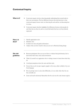 Contextual Inquiry



What is it?   •    Contextual enquiry involves observing people undertaking their normal tasks in
                   their own environment. The key difference between this and interviews is that
                   contextual enquiry focuses more on observing the task and less on discussing how
                   it is done.

              •    Contextual enquiry therefore highlights the differences between what people do
                   and what they say they do, and as a result find needs that have not been directly
                   expressed.




How is it     1.   Identify appropriate users
done?         2.   Schedule visits
              3.   Conduct site visits and gather information
              4.   Analyze what you have found so that you can use it effectively during design




Site visit    •    Reassure participants that you are not there to evaluate their performance, but to
guidelines         learn about their tasks, issues and environment

              •    Think of yourself as an apprentice who is visiting a master to learn about what they
                   do

              •    Avoid preconceptions about the users and their tasks

              •    Ensure that you do not give negative signals to the users, either verbally or by your
                   body language

              •    Do not prompt users to carry tasks differently, or in an order other than the one
                   they normally use

              •    Listen and watch attentively. Remember that the users are the only domain experts.




                                                                     Usability Techniques | Page 5 of 27
 