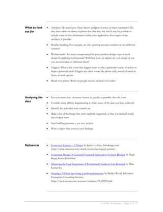 What to look    •   Artefacts. Do users have ‘cheat sheets’ and post-it notes on their computers? Do
out for             they have tables or charts or phone lists that they rely on? It may be possible to
                    include some of this information within your application. Get copies of any
                    artefacts, if possible.

                •   Double handling. For example, are they entering account numbers in two different
                    systems?

                •   Workarounds. Are users compensating for poor product design or poor work
                    design by applying workarounds? Will these have an impact on your design or can
                    you accommodate or eliminate them?

                •   Triggers. What is the event that triggers users to take a particular course of action or
                    begin a particular task? Triggers are often events like phone calls, arrival of email or
                    faxes, or work queues.

                •   Hand-over points. When do people receive or hand over tasks?




Analysing the   •   Get your notes into electronic format as quickly as possible after the visits
data            •   Consider using affinity diagramming to make sense of the data you have collected

                •   Identify the tasks that were carried out

                •   Make a list of the things that users explicitly requested, or that you noticed would
                    have helped them

                •   Start building personas – see next section

                •   Write a report that conveys your findings




References      •   Contextual Enquiry – A Primer by Gerry Gaffney, Infodesign.com
                    (http://www.sitepoint.com/article/contextual-enquiry-primer)

                •   Contextual Design: A Customer-Centered Approach to Systems Designs by Hugh
                    Beyer, Karen Holtzblatt

                •   Observing the User Experience: A Practitioner's Guide to User Research by Mike
                    Kuniavsky

                •   Keeping a CI from becoming a traditional interview by Shelley Wood, InContext
                    Enterprises Consulting Services
                    (http://www.incent.com/resource/columns/03_0829.html)




                                                                       Usability Techniques | Page 6 of 27
 