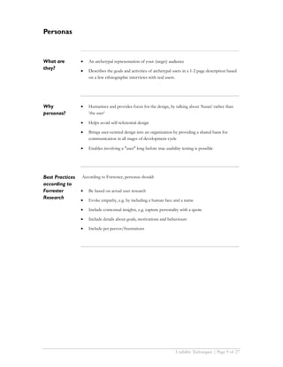 Personas



What are         •   An archetypal representation of your (target) audience
they?            •   Describes the goals and activities of archetypal users in a 1-2 page description based
                     on a few ethnographic interviews with real users.




Why              •   Humanises and provides focus for the design, by talking about ‘Susan’ rather than
personas?            ‘the user’

                 •   Helps avoid self-referential design

                 •   Brings user-centred design into an organization by providing a shared basis for
                     communication in all stages of development cycle

                 •   Enables involving a "user" long before true usability testing is possible




Best Practices   According to Forrester, personas should:
according to
Forrester        •   Be based on actual user research
Research         •   Evoke empathy, e.g. by including a human face and a name

                 •   Include contextual insights, e.g. capture personality with a quote

                 •   Include details about goals, motivations and behaviours

                 •   Include pet peeves/frustrations




                                                                        Usability Techniques | Page 9 of 27
 