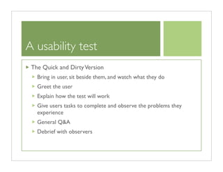 A usability test
 The Quick and Dirty Version
   Bring in user, sit beside them, and watch what they do
   Greet the user
   Explain how the test will work
   Give users tasks to complete and observe the problems they
   experience
   General Q&A
   Debrief with observers
 