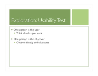 Exploration: Usability Test
 One person is the user
   Think aloud as you work

 One person is the observer
   Observe silently and take notes
 