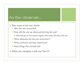 As the observer...
 Take notes as the user works
   Was the user successful?
   How did the user go about performing the task?
     Did they go to the search engine, what links did they click on?
   What obstacles did the user encounter?
   What confusion did they experience?
   Note things that worked well

 When you complete a task, say, “Got it!”
 