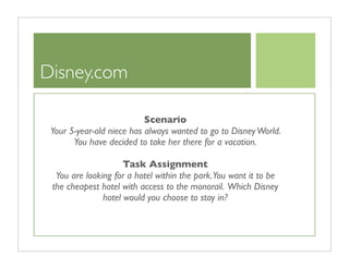 Disney.com

                           Scenario
 Your 5-year-old niece has always wanted to go to Disney World.
       You have decided to take her there for a vacation.

                     Task Assignment
  You are looking for a hotel within the park.You want it to be
 the cheapest hotel with access to the monorail. Which Disney
               hotel would you choose to stay in?
 
