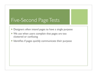 Five-Second Page Tests
 Designers often intend pages to have a single purpose
 We use when users complain that pages are too
 cluttered or confusing
 Identiﬁes if pages quickly communicate their purpose
 