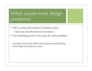 What causes most design
problems?
We’ve conducted hundreds of usability studies
  Each test identiﬁes dozens of problems
The underlying cause is the same for every problem:


Someone on the team didn’t communicate everything they
knew about the product or users
 