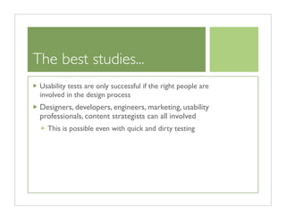 The best studies...
 Usability tests are only successful if the right people are
 involved in the design process
 Designers, developers, engineers, marketing, usability
 professionals, content strategists can all involved
   This is possible even with quick and dirty testing
 