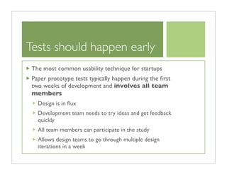 Tests should happen early
 The most common usability technique for startups
 Paper prototype tests typically happen during the ﬁrst
 two weeks of development and involves all team
 members
   Design is in ﬂux
   Development team needs to try ideas and get feedback
   quickly
   All team members can participate in the study
   Allows design teams to go through multiple design
   iterations in a week
 