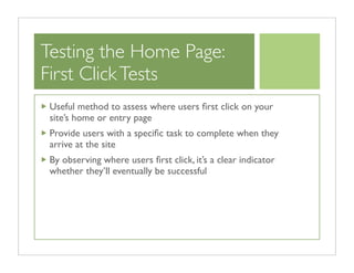 Testing the Home Page:
First Click Tests
 Useful method to assess where users ﬁrst click on your
 site’s home or entry page
 Provide users with a speciﬁc task to complete when they
 arrive at the site
 By observing where users ﬁrst click, it’s a clear indicator
 whether they’ll eventually be successful
 
