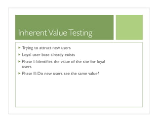 Inherent Value Testing
 Trying to attract new users
 Loyal user base already exists
 Phase I: Identiﬁes the value of the site for loyal
 users
 Phase II: Do new users see the same value?
 