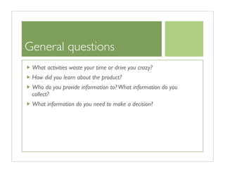 General questions
 What activities waste your time or drive you crazy?
 How did you learn about the product?
 Who do you provide information to? What information do you
 collect?
 What information do you need to make a decision?
 