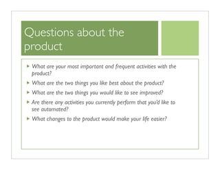 Questions about the
product
 What are your most important and frequent activities with the
 product?
 What are the two things you like best about the product?
 What are the two things you would like to see improved?
 Are there any activities you currently perform that you’d like to
 see automated?
 What changes to the product would make your life easier?
 