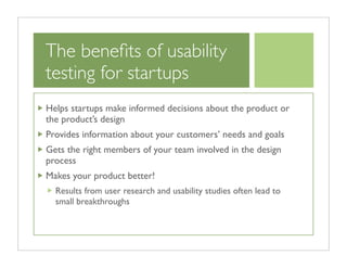 The beneﬁts of usability
testing for startups
Helps startups make informed decisions about the product or
the product’s design
Provides information about your customers’ needs and goals
Gets the right members of your team involved in the design
process
Makes your product better!
  Results from user research and usability studies often lead to
  small breakthroughs
 