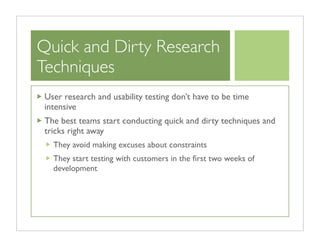 Quick and Dirty Research
Techniques
 User research and usability testing don’t have to be time
 intensive
 The best teams start conducting quick and dirty techniques and
 tricks right away
   They avoid making excuses about constraints
   They start testing with customers in the ﬁrst two weeks of
   development
 