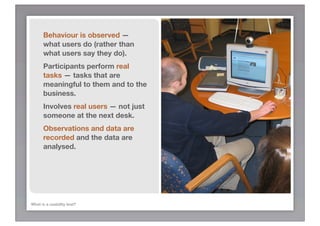 Behaviour is observed —
      what users do (rather than
      what users say they do).
      Participants perform real
      tasks — tasks that are
      meaningful to them and to the
      business.
      Involves real users — not just
      someone at the next desk.
      Observations and data are
      recorded and the data are
      analysed.




What is a usability test?
 