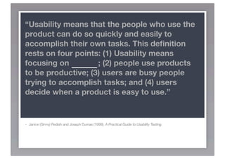 “Usability means that the people who use the
product can do so quickly and easily to
accomplish their own tasks. This deﬁnition
rests on four points: (1) Usability means
focusing on USERS; (2) people use products
to be productive; (3) users are busy people
trying to accomplish tasks; and (4) users
decide when a product is easy to use.”


-   Janice (Ginny) Redish and Joseph Dumas (1999). A Practical Guide to Usability Testing.
 