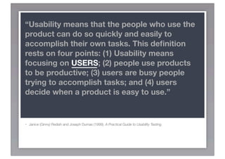 “Usability means that the people who use the
product can do so quickly and easily to
accomplish their own tasks. This deﬁnition
rests on four points: (1) Usability means
focusing on USERS; (2) people use products
to be productive; (3) users are busy people
trying to accomplish tasks; and (4) users
decide when a product is easy to use.”


-   Janice (Ginny) Redish and Joseph Dumas (1999). A Practical Guide to Usability Testing.
 