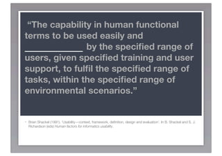 “The capability in human functional
terms to be used easily and
EFFECTIVELY by the speciﬁed range of
users, given speciﬁed training and user
support, to fulﬁl the speciﬁed range of
tasks, within the speciﬁed range of
environmental scenarios.”


-   Brian Shackel (1991). ‘Usability—context, framework, deﬁnition, design and evaluation’. In B. Shackel and S. J.
    Richardson (eds) Human factors for informatics usability.
 