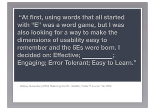 “At ﬁrst, using words that all started
with “E” was a word game, but I was
also looking for a way to make the
dimensions of usability easy to
remember and the 5Es were born. I
decided on: Effective; EFFICIENT;
Engaging; Error Tolerant; Easy to Learn.”


-   Whitney Quesenbery (2004) ‘Balancing the 5Es: Usability’. Cutter IT Journal, Feb, 2004.
 