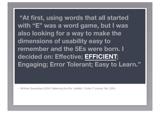 “At ﬁrst, using words that all started
with “E” was a word game, but I was
also looking for a way to make the
dimensions of usability easy to
remember and the 5Es were born. I
decided on: Effective; EFFICIENT;
Engaging; Error Tolerant; Easy to Learn.”


-   Whitney Quesenbery (2004) ‘Balancing the 5Es: Usability’. Cutter IT Journal, Feb, 2004.
 
