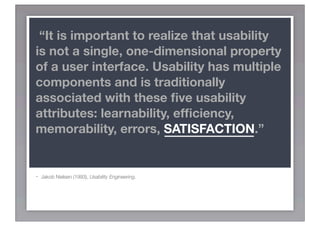 “It is important to realize that usability
is not a single, one-dimensional property
of a user interface. Usability has multiple
components and is traditionally
associated with these ﬁve usability
attributes: learnability, efﬁciency,
memorability, errors, SATISFACTION.”


-   Jakob Nielsen (1993), Usability Engineering.
 
