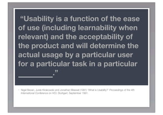 “Usability is a function of the ease
of use (including learnability when
relevant) and the acceptability of
the product and will determine the
actual usage by a particular user
for a particular task in a particular
CONTEXT.”

-   Nigel Bevan, Jurek Kirakowski and Jonathan Maissel (1991) ‘What is Usability?’ Proceedings of the 4th
    International Conference on HCI, Stuttgart, September 1991.
 