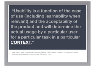 “Usability is a function of the ease
of use (including learnability when
relevant) and the acceptability of
the product and will determine the
actual usage by a particular user
for a particular task in a particular
CONTEXT.”

-   Nigel Bevan, Jurek Kirakowski and Jonathan Maissel (1991) ‘What is Usability?’ Proceedings of the 4th
    International Conference on HCI, Stuttgart, September 1991.
 