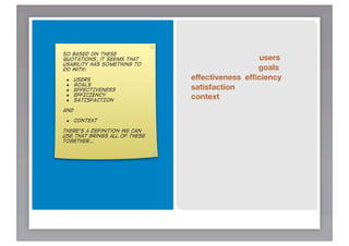 So based on these
quotations, it seems that                       users
usability has something to
do with:                                        goals
 •    USERS                    effectiveness efﬁciency
 •    GOALS
                               satisfaction
 •    EFFECTIVENESS
 •
 •
      EFFICIENCY
      SATISFACTION
                               context
and

 • CONTEXT
tHere’s a definition we can
use that brings all of these
together…
 