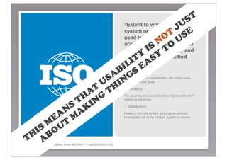 S T
                                                U
                        “Extent to which a product,
                                              Jbe E
                                         O UT S
                        system or service can
                        used by speciﬁed users to
                                       N O
                        achieve speciﬁed goals with
                                  IS T
                        effectiveness, efﬁciency and
                               Y SY
                           IT A
                        satisfaction in a speciﬁed

                        IL E
                        context of use.”
                      B- S                                              Effectiveness

                    SA ING
                   U H -
                                                                      The accuracy and completeness with which users
                                                                      achieve speciﬁed goals.

                  T T
                A G
                                                                        Efﬁciency

               H N
              T I
                                                                      The accuracy and completeness of goals achieved in
                                                                      relation to resources.

            S K
          N A
                        -                                               Satisfaction


        EA T M
                                                                      Freedom from discomfort, and positive attitudes
                                                                      towards the use of the product, system or service.

       M U
     IS O
    H B
   T A
ISO 9241 deﬁnition of usability (from ISO 9241-11 and ISO 9241-210)
 