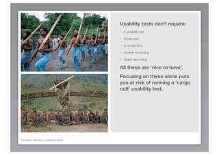Usability tests don’t require:
                                   -   A usability lab
                                   -   Observers
                                   -   A moderator
                                   -   Screen recording
                                   -   Video recording

                                   All these are ‘nice to have’.
                                   Focusing on these alone puts
                                   you at risk of running a ‘cargo
                                   cult’ usability test.




So what deﬁnes a usability test?
 