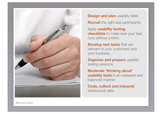 Design and plan usability tests.
                    Recruit the right test participants.
                    Apply usability testing
                    checklists to make sure your test
                    runs without a hitch.
                    Develop test tasks that are
                    relevant to your customers and
                    your business.
                    Organise and prepare usability
                    testing sessions.
                    Moderate 'thinking aloud'
                    usability tests in an unbiased and
                    balanced manner.
                    Code, collect and interpret
                    behavioural data.


What you’ll learn
 