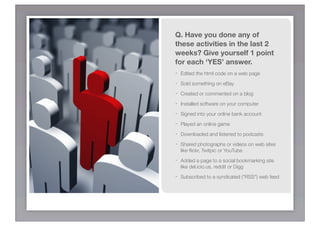 Q. Have you done any of
these activities in the last 2
weeks? Give yourself 1 point
for each ‘YES’ answer.
-   Edited the html code on a web page
-   Sold something on eBay	
-   Created or commented on a blog	
-   Installed software on your computer	
-   Signed into your online bank account	
-   Played an online game	
-   Downloaded and listened to podcasts	
-   Shared photographs or videos on web sites
    like ﬂickr, Twitpic or YouTube	 	
-   Added a page to a social bookmarking site
    like del.icio.us, reddit or Digg	
-   Subscribed to a syndicated ("RSS") web feed
 