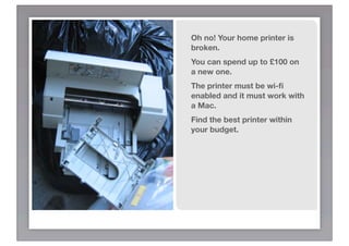 Oh no! Your home printer is
broken.
You can spend up to £100 on
a new one.
The printer must be wi-ﬁ
enabled and it must work with
a Mac.
Find the best printer within
your budget.
 