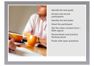 Identify the test goals
Screen and recruit
participants
Identify the test tasks
Greet the participant
Get the video consent form /
NDA signed
Demonstrate and practice
thinking aloud
Probe with open questions
 