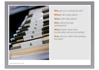 Why are you running the test?
                           Where will it take place?
                           When will it take place?
                           Who will be the test
                           participants?
                           What system (and what
                           functionality) will you be testing?
                           How will you collect and analyse
                           the data?




The Five W’s (and one H)
 