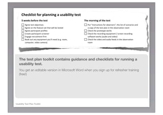 !"#$%&'()*+,-*.&/00'01*/*2(/3'&')4*)#()
      5*6##%(*3#+,-#*)"#*)#()*                                            :"#*;,-0'01*,+*)"#*)#()*
          ! "#$%%!&%'&!()*%+&,-%'!                                            ! H2&!KD.'&$2+&,(.'!0($!()'%$-%$'LA!&/%!4,'&!(0!'+%.1$,('!1.5!
          ! "#$%%!(.!&/%!0%1&2$%!'%&!&/1&!3,44!)%!&%'&%5!                       1!+(6<!(0!&/%!&%'&!641.!,.!&/%!()'%$-1&,(.!$((9!
          ! "#$%%!61$&,+,61.&!6$(0,4%'!                                       ! 7/%+;!&/%!6$(&(&<6%!3($;'!
          ! 7$%1&%!61$&,+,61.&!'+$%%.%$!                                      ! 7/%+;!&/%!$%+($5,.#!%=2,69%.&!R!'+$%%.!$%+($5,.#!
          ! 8.#1#%!$%+$2,&9%.&!0,$9!                                            '(0&31$%!3($;'!?125,(!1.5!-,5%(B!
          ! :((;!(2&!1.<!%=2,69%.&!<(2>44!.%%5!?%@#@!$((9A!                   ! 7/%+;!&/%!-,5%(!1.5!125,(!0%%5'!,.!&/%!()'%$-1&,(.!
            +(962&%$A!-,5%(!+19%$1B!                                            $((9!
      !                                                                   !

      7*6##%(*3#+,-#*)"#*)#()*                                            <#+,-#*#/$"*./-)'$'./0)*/--'=#(*
          ! C$,&%!&1';!'+%.1$,('!                                             ! M%S'%&!&/%!3%)!',&%!&(!,&'!5%0124&!'&1&%T!+4%1$!&/%!)$(3'%$!
          ! C$,&%!&%'&!641.!1.5!'%.5!&(!'&1;%/(45%$'!0($!$%-,%3!                /,'&($<A!5%4%&%!+((;,%'A!4(15!1!)41.;!)$(3'%$!61#%!
   The test plan toolkit contains guidance and checklists for running a
          ! D.-,&%!()'%$-%$'!                                                 ! O2$.!(00!&/%!'+$%%.!?)2&!;%%6!&/%!+(962&%$!$2..,.#B!
    !                                                                         ! F&1$&!&/%!$%+($5,.#!%=2,69%.&!
   usability test.
    8*6##%*3#+,-#*)"#*)#()*                                                   ! M1.5(9,'%!&/%!'+%.1$,(!+1$5'!
                                                                          !
   You! 7/%+;!$%+$2,&9%.&!,'!(.!'+/%524%! in Microsoft
          get an editable version                                    Word >"#0*)"#*./-)'$'./0)*/--'=#(*
                                                                          when you sign up for refresher training
       ! E,.14,'%!1.5!,''2%!&%'&!641.!!
   (free!)
       ! F%.5!(2&!166(,.&9%.&!&,9%A!916!1.5!-,5%(!+(.'%.&!                    ! U1.1#%!%I6%+&1&,(.'!G!%I641,.!&/%!'%&&,.#!
         0($9!&(!61$&,+,61.&!                                                 ! "';!&/%!61$&,+,61.&!&(!+(964%&%!1!-,5%(!+(.'%.&!0($9!
       ! 7/%+;!&/%!6$(&(&<6%!'266($&'!&/%!'+%.1$,('!G!9(5,0<!             !
         '+%.1$,('!,0!.%+%''1$<!                                          >"#0*)"#*./-)'$'./0)*'(*+'0'("#9*
       ! D0!1.<&/,.#!<(2>$%!2',.#!.%%5'!)1&&%$,%'A!#%&!'61$%'!
      !                                                                       ! "';!&/%!61$&,+,61.&!&(!+(964%&%!1!6('&S&%'&!
                                                                                =2%'&,(..1,$%!
      8*9/4*3#+,-#*)"#*)#()*                                                  ! 7/%+;!,0!()'%$-%$'!/1-%!1.<!0(44(3S26!=2%'&,(.'!
          ! H$,.&!'+%.1$,('!(.!,.5%I!+1$5'!0($!%1',%$!/1.54,.#!               ! H1<!&/%!,.+%.&,-%!1.5!#%&!1!',#.%5!$%+%,6&!
          ! H$,.&!&%'&!'+$,6&!                                                ! F&(6!&/%!$%+($5,.#!G!.19%!&/%!$%+($5,.#!166$(6$,1&%4<!
Usability !Test Plan Toolkit
            H$,.&!61$&,+,61.&!=2%'&,(..1,$%'!?J!6%$!61$&,+,61.&B!             ! H$%61$%!0($!&/%!.%I&!61$&,+,61.&!
          ! H$,.&!-,5%(!+(.'%.&!0($9'!?61$&,+,61.&'!91<!0($#%&!&(!        !
            )$,.#!&/%!(.%!<(2!'%.&B!                                      ?)*)"#*#09*,+*#/$"*9/4@(*)#()'01*
          ! H$,.&!KD.'&$2+&,(.'!0($!()'%$-%$'L!
 