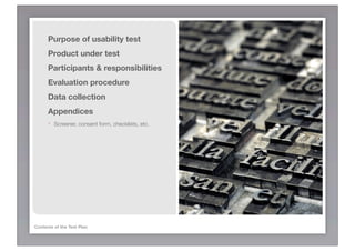 Purpose of usability test
      Product under test
      Participants & responsibilities
      Evaluation procedure
      Data collection
      Appendices
      -   Screener, consent form, checklists, etc.




Contents of the Test Plan
 