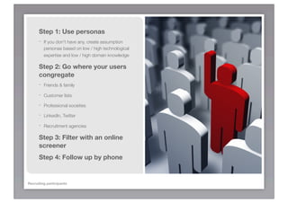 Step 1: Use personas
      -   If you don’t have any, create assumption
          personas based on low / high technological
          expertise and low / high domain knowledge

      Step 2: Go where your users
      congregate
      -   Friends & family

      -   Customer lists

      -   Professional societies

      -   LinkedIn, Twitter

      -   Recruitment agencies

      Step 3: Filter with an online
      screener
      Step 4: Follow up by phone


Recruiting participants
 