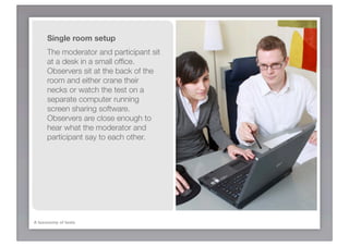 Single room setup
      The moderator and participant sit
      at a desk in a small ofﬁce.
      Observers sit at the back of the
      room and either crane their
      necks or watch the test on a
      separate computer running
      screen sharing software.
      Observers are close enough to
      hear what the moderator and
      participant say to each other.




A taxonomy of tests
 