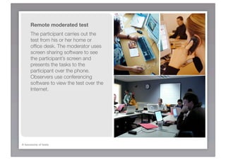 Remote moderated test
      The participant carries out the
      test from his or her home or
      ofﬁce desk. The moderator uses
      screen sharing software to see
      the participant’s screen and
      presents the tasks to the
      participant over the phone.
      Observers use conferencing
      software to view the test over the
      Internet.




A taxonomy of tests
 