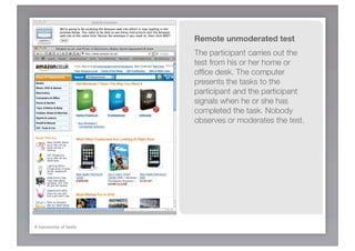 Remote unmoderated test
                      The participant carries out the
                      test from his or her home or
                      ofﬁce desk. The computer
                      presents the tasks to the
                      participant and the participant
                      signals when he or she has
                      completed the task. Nobody
                      observes or moderates the test.




A taxonomy of tests
 