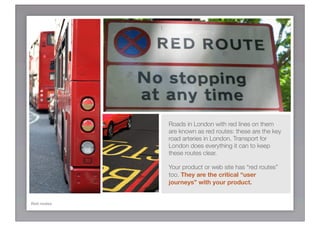 Roads in London with red lines on them
             are known as red routes: these are the key
             road arteries in London. Transport for
             London does everything it can to keep
             these routes clear.

             Your product or web site has “red routes”
             too. They are the critical “user
             journeys” with your product.


Red routes
 