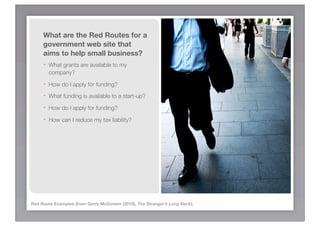 What are the Red Routes for a
     government web site that
     aims to help small business?
     - What grants are available to my
         company?
     -   How do I apply for funding?
     -   What funding is available to a start-up?
     -   How do I apply for funding?
     -   How can I reduce my tax liability?




Red Route Examples (from Gerry McGovern (2010), The Stranger’s Long Neck).
 