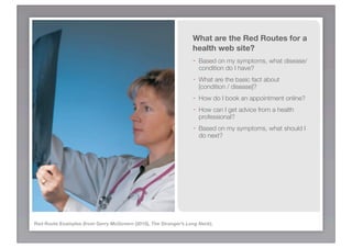 What are the Red Routes for a
                                                                 health web site?
                                                                 -   Based on my symptoms, what disease/
                                                                     condition do I have?
                                                                 -   What are the basic fact about
                                                                     [condition / disease]?
                                                                 -   How do I book an appointment online?
                                                                 -   How can I get advice from a health
                                                                     professional?
                                                                 -   Based on my symptoms, what should I
                                                                     do next?




Red Route Examples (from Gerry McGovern (2010), The Stranger’s Long Neck).
 