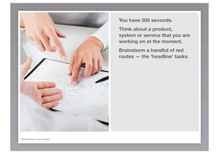 You have 300 seconds.
                        Think about a product,
                        system or service that you are
                        working on at the moment.
                        Brainstorm a handful of red
                        routes — the ‘headline’ tasks.




Brainstorm red routes
 
